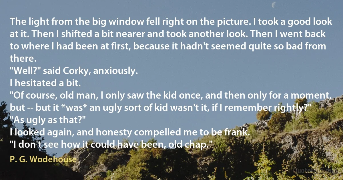 The light from the big window fell right on the picture. I took a good look at it. Then I shifted a bit nearer and took another look. Then I went back to where I had been at first, because it hadn't seemed quite so bad from there.
"Well?" said Corky, anxiously.
I hesitated a bit.
"Of course, old man, I only saw the kid once, and then only for a moment, but -- but it *was* an ugly sort of kid wasn't it, if I remember rightly?"
"As ugly as that?"
I looked again, and honesty compelled me to be frank.
"I don't see how it could have been, old chap." (P. G. Wodehouse)