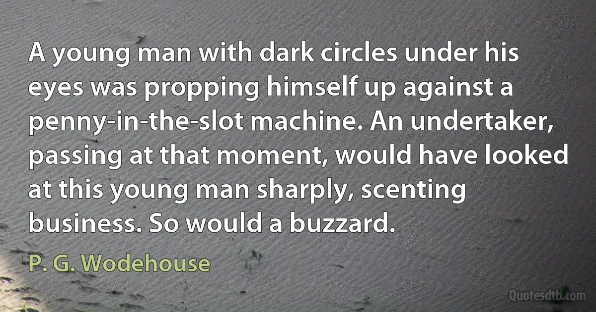 A young man with dark circles under his eyes was propping himself up against a penny-in-the-slot machine. An undertaker, passing at that moment, would have looked at this young man sharply, scenting business. So would a buzzard. (P. G. Wodehouse)