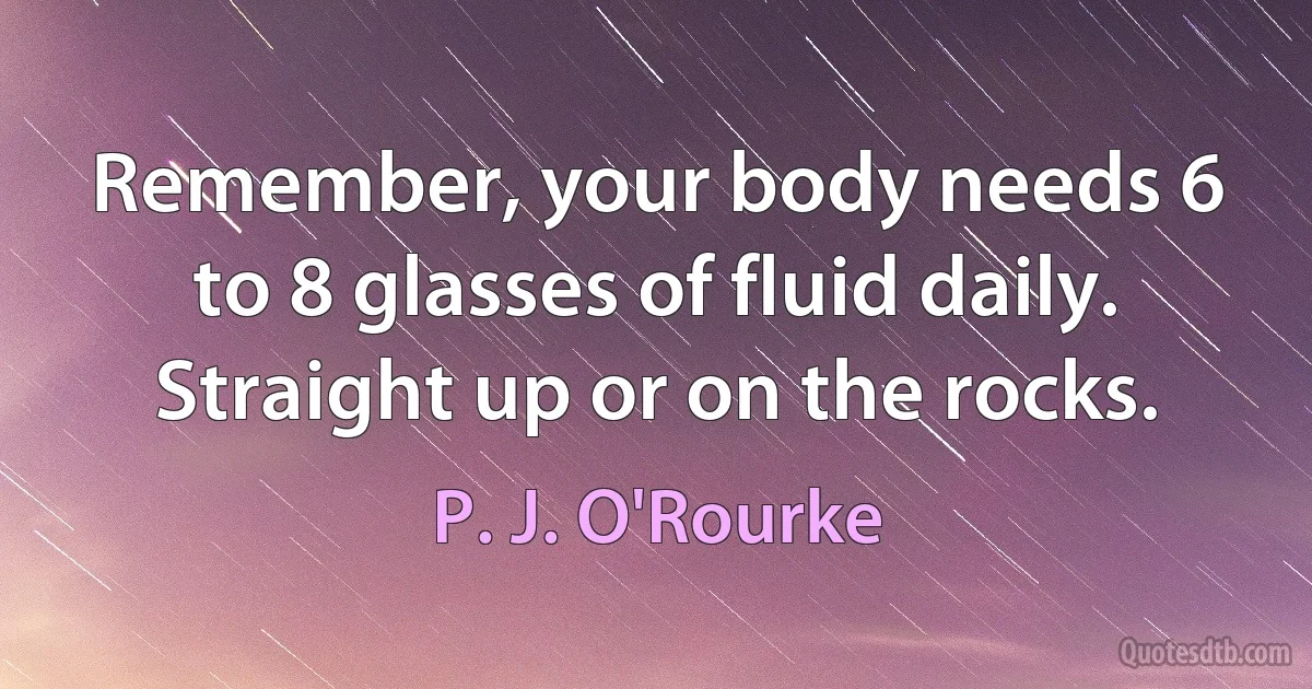 Remember, your body needs 6 to 8 glasses of fluid daily. Straight up or on the rocks. (P. J. O'Rourke)