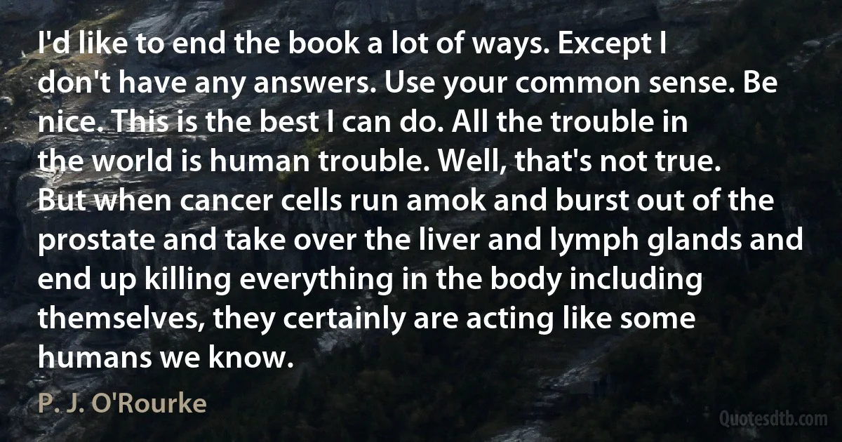 I'd like to end the book a lot of ways. Except I don't have any answers. Use your common sense. Be nice. This is the best I can do. All the trouble in the world is human trouble. Well, that's not true. But when cancer cells run amok and burst out of the prostate and take over the liver and lymph glands and end up killing everything in the body including themselves, they certainly are acting like some humans we know. (P. J. O'Rourke)