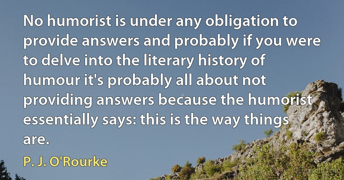 No humorist is under any obligation to provide answers and probably if you were to delve into the literary history of humour it's probably all about not providing answers because the humorist essentially says: this is the way things are. (P. J. O'Rourke)