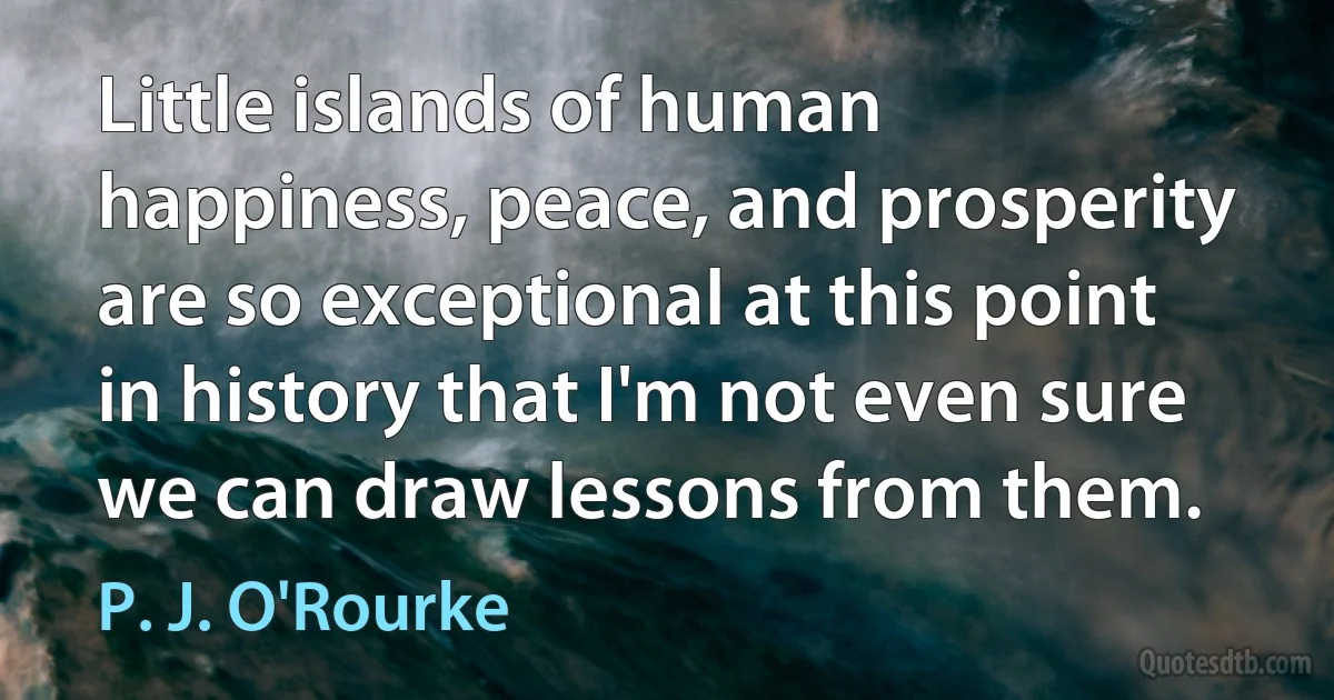 Little islands of human happiness, peace, and prosperity are so exceptional at this point in history that I'm not even sure we can draw lessons from them. (P. J. O'Rourke)