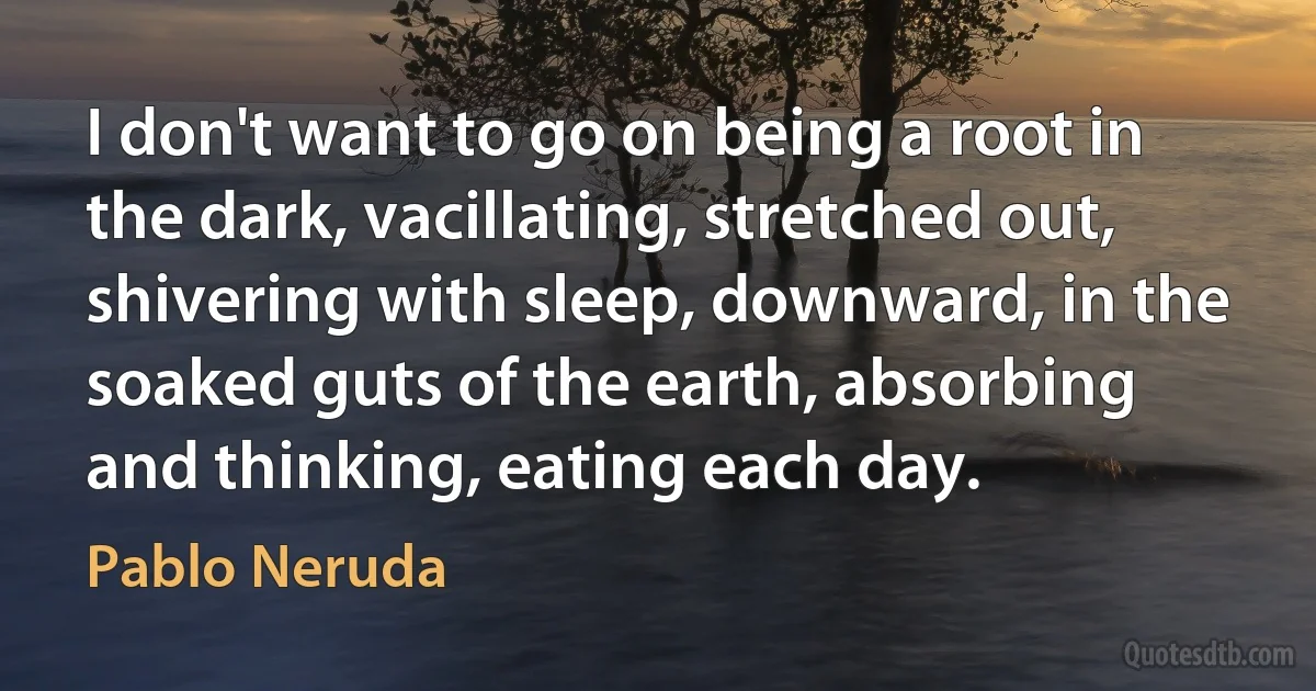 I don't want to go on being a root in the dark, vacillating, stretched out, shivering with sleep, downward, in the soaked guts of the earth, absorbing and thinking, eating each day. (Pablo Neruda)