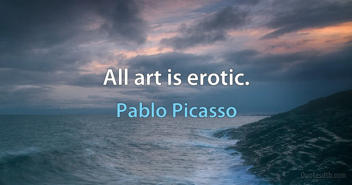 All art is erotic. (Pablo Picasso)