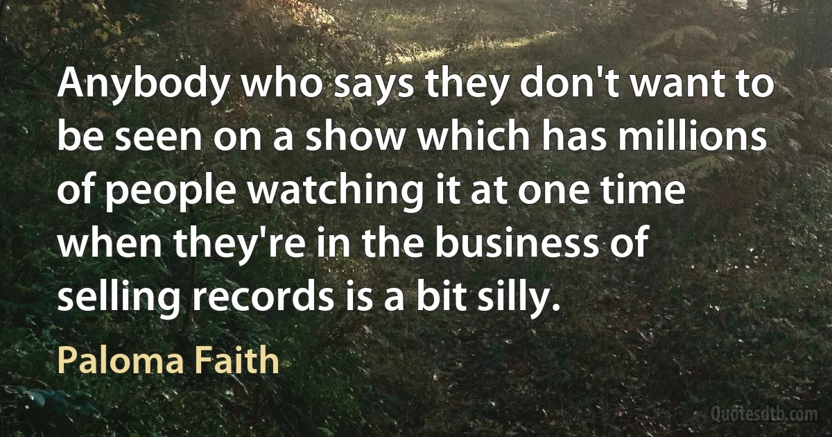 Anybody who says they don't want to be seen on a show which has millions of people watching it at one time when they're in the business of selling records is a bit silly. (Paloma Faith)