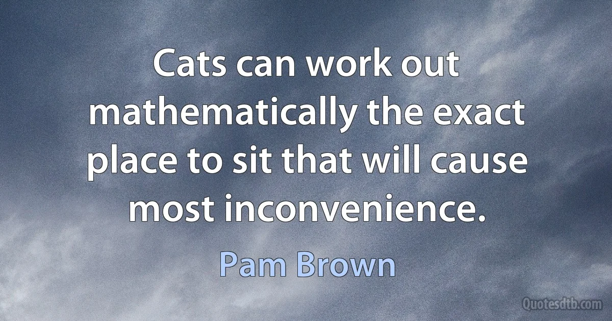 Cats can work out mathematically the exact place to sit that will cause most inconvenience. (Pam Brown)