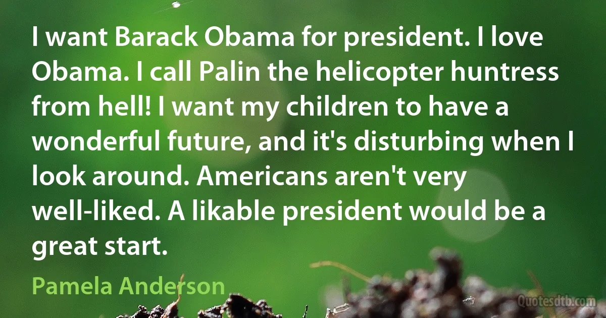 I want Barack Obama for president. I love Obama. I call Palin the helicopter huntress from hell! I want my children to have a wonderful future, and it's disturbing when I look around. Americans aren't very well-liked. A likable president would be a great start. (Pamela Anderson)