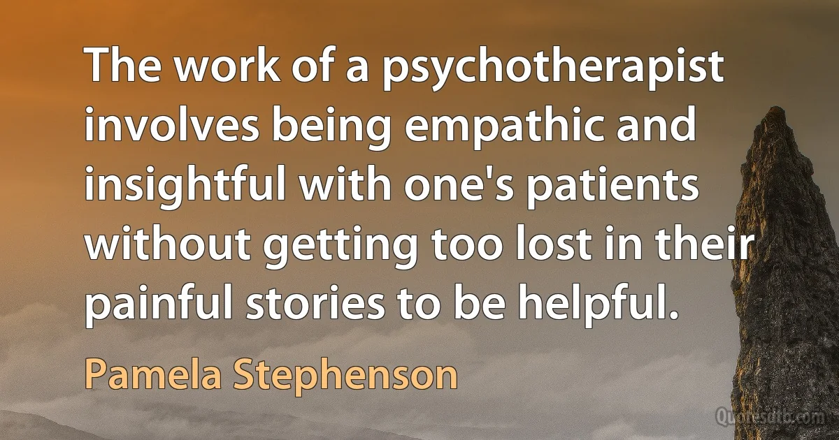 The work of a psychotherapist involves being empathic and insightful with one's patients without getting too lost in their painful stories to be helpful. (Pamela Stephenson)