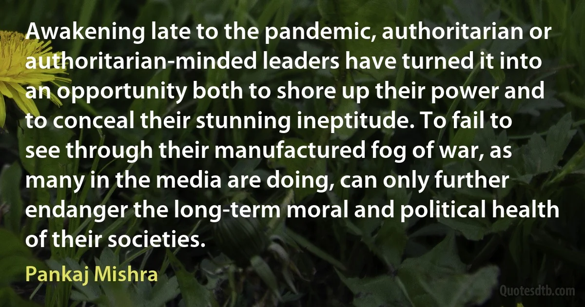 Awakening late to the pandemic, authoritarian or authoritarian-minded leaders have turned it into an opportunity both to shore up their power and to conceal their stunning ineptitude. To fail to see through their manufactured fog of war, as many in the media are doing, can only further endanger the long-term moral and political health of their societies. (Pankaj Mishra)