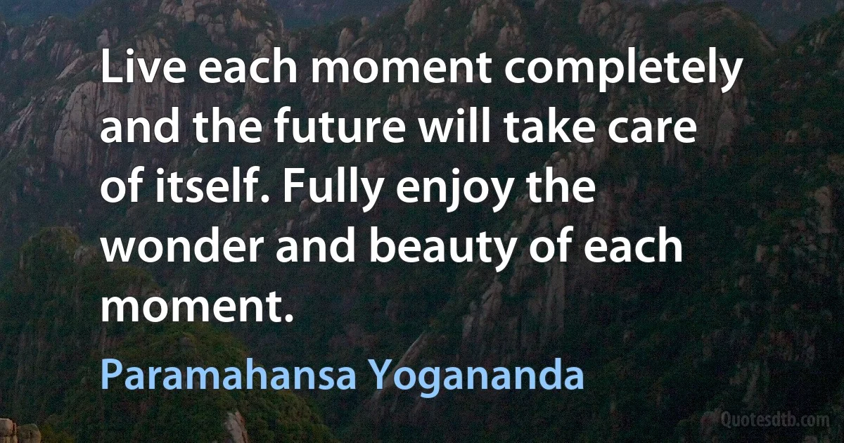 Live each moment completely and the future will take care of itself. Fully enjoy the wonder and beauty of each moment. (Paramahansa Yogananda)