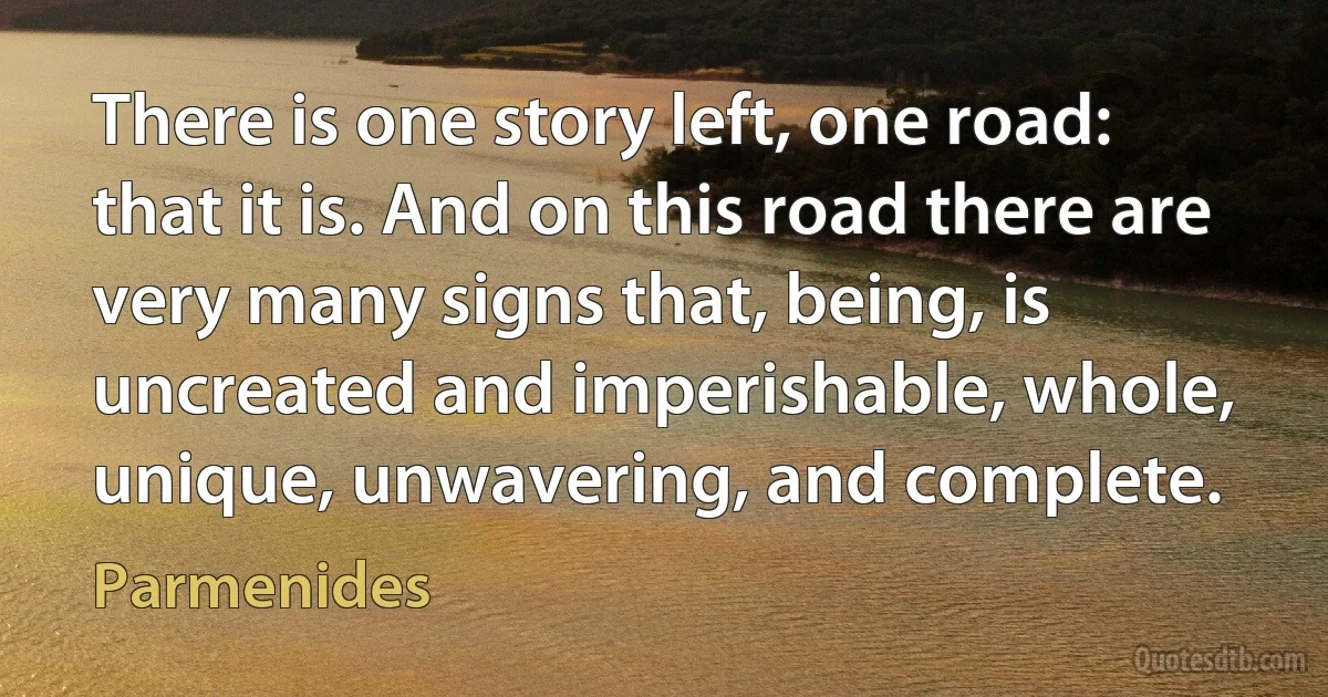 There is one story left, one road: that it is. And on this road there are very many signs that, being, is uncreated and imperishable, whole, unique, unwavering, and complete. (Parmenides)