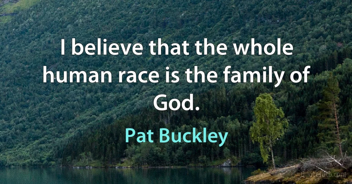 I believe that the whole human race is the family of God. (Pat Buckley)