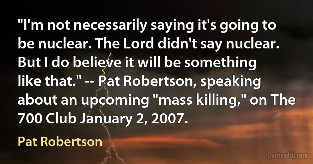 "I'm not necessarily saying it's going to be nuclear. The Lord didn't say nuclear. But I do believe it will be something like that." -- Pat Robertson, speaking about an upcoming "mass killing," on The 700 Club January 2, 2007. (Pat Robertson)