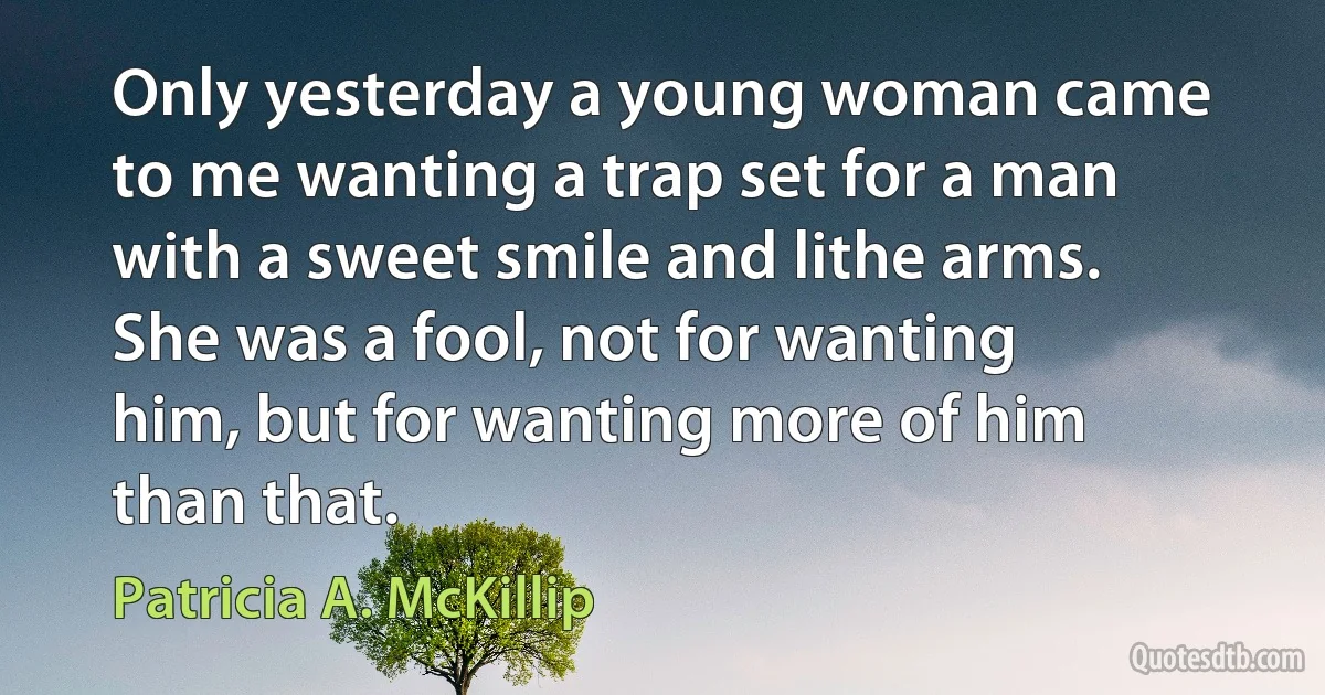 Only yesterday a young woman came to me wanting a trap set for a man with a sweet smile and lithe arms. She was a fool, not for wanting him, but for wanting more of him than that. (Patricia A. McKillip)