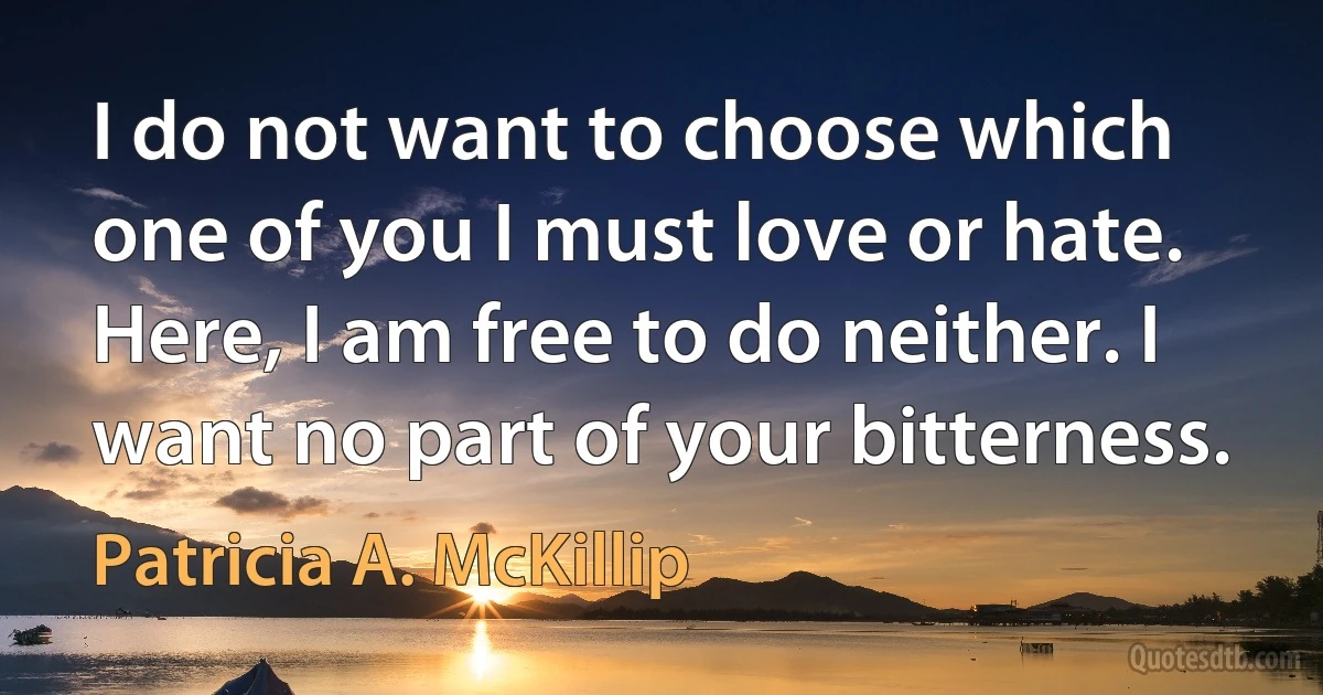 I do not want to choose which one of you I must love or hate. Here, I am free to do neither. I want no part of your bitterness. (Patricia A. McKillip)