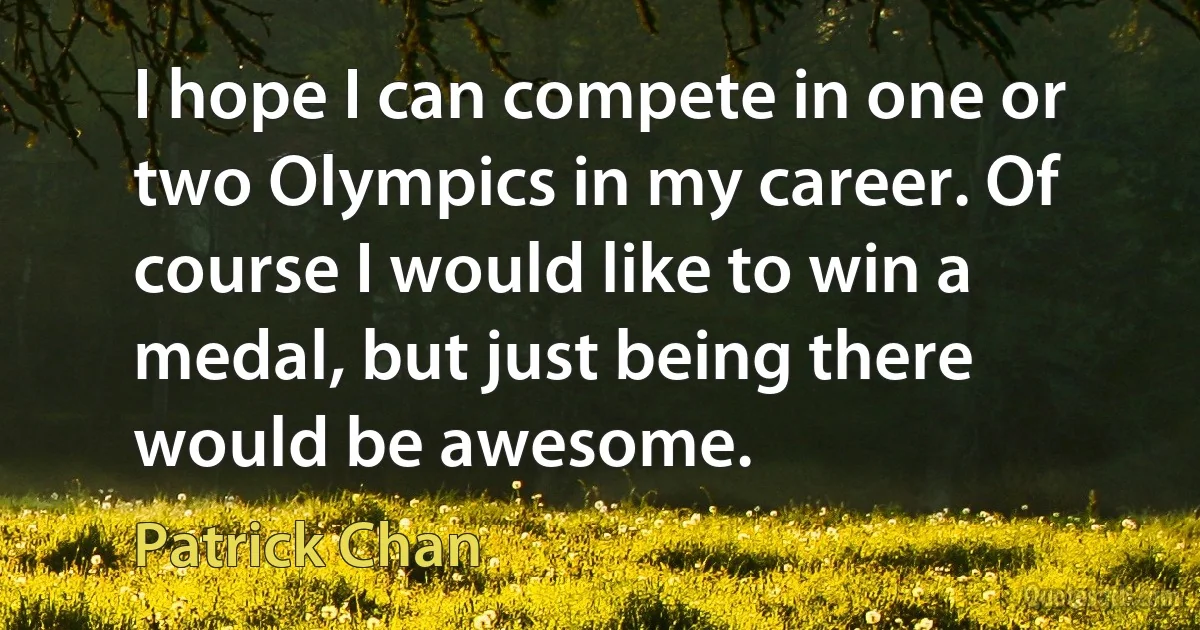 I hope I can compete in one or two Olympics in my career. Of course I would like to win a medal, but just being there would be awesome. (Patrick Chan)