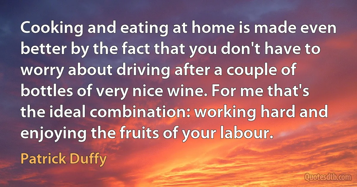 Cooking and eating at home is made even better by the fact that you don't have to worry about driving after a couple of bottles of very nice wine. For me that's the ideal combination: working hard and enjoying the fruits of your labour. (Patrick Duffy)