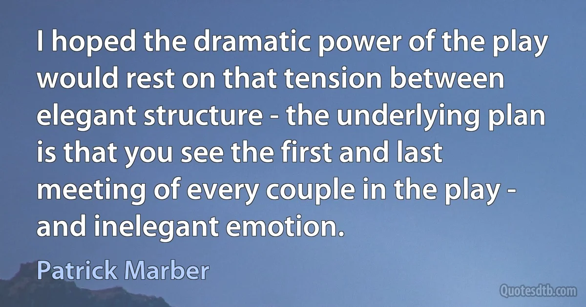 I hoped the dramatic power of the play would rest on that tension between elegant structure - the underlying plan is that you see the first and last meeting of every couple in the play - and inelegant emotion. (Patrick Marber)