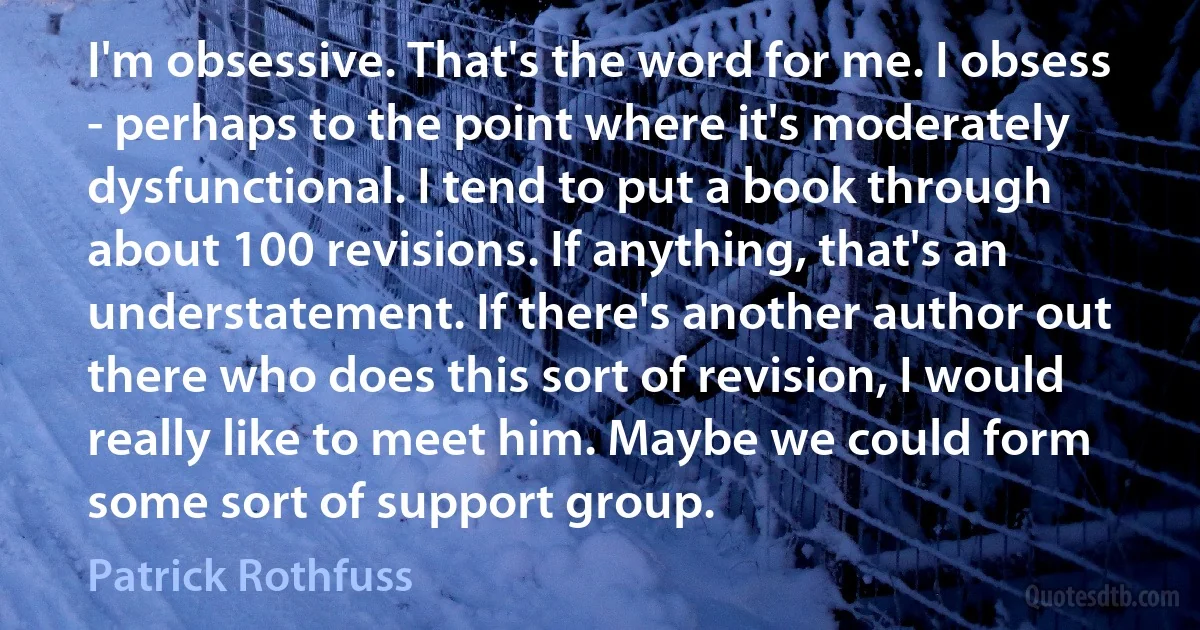 I'm obsessive. That's the word for me. I obsess - perhaps to the point where it's moderately dysfunctional. I tend to put a book through about 100 revisions. If anything, that's an understatement. If there's another author out there who does this sort of revision, I would really like to meet him. Maybe we could form some sort of support group. (Patrick Rothfuss)