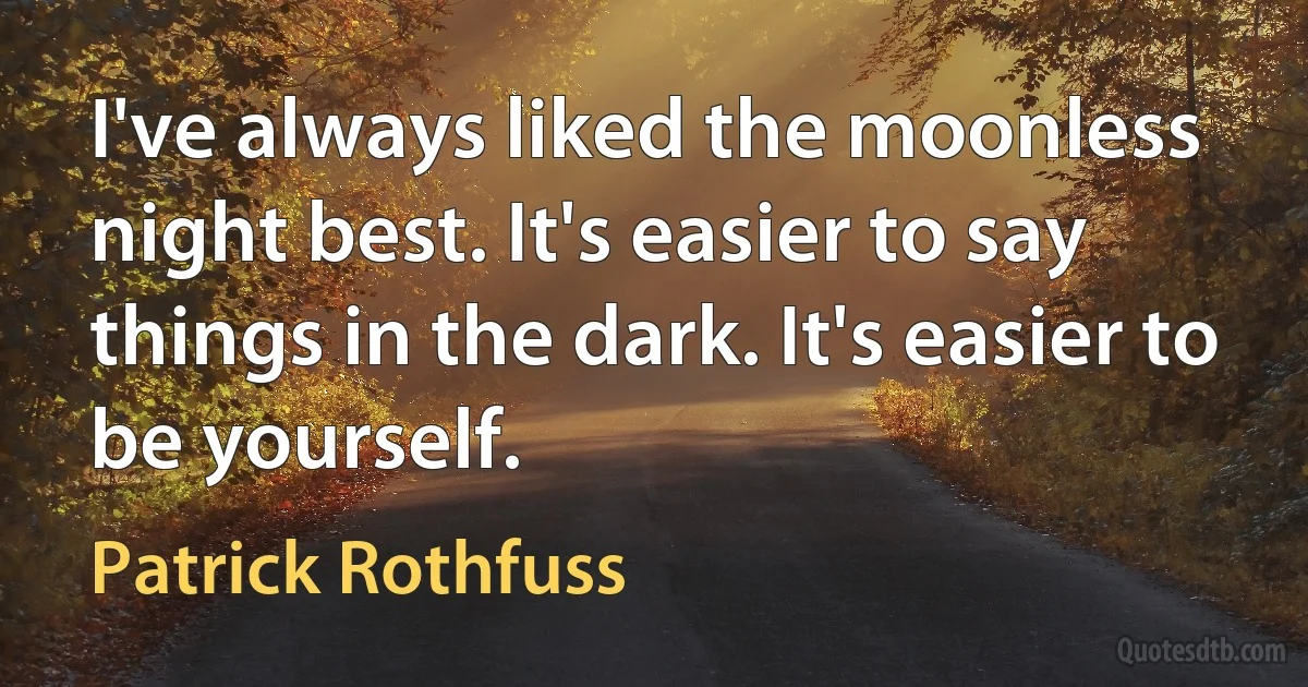 I've always liked the moonless night best. It's easier to say things in the dark. It's easier to be yourself. (Patrick Rothfuss)