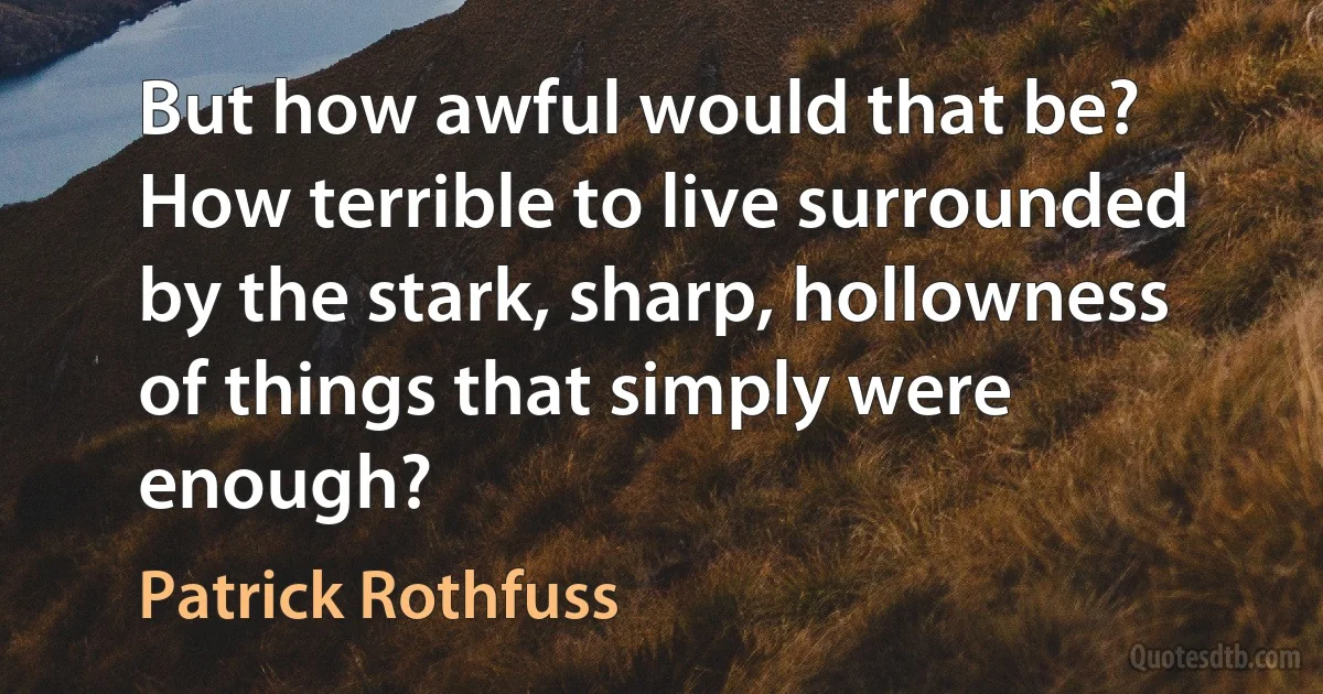 But how awful would that be? How terrible to live surrounded by the stark, sharp, hollowness of things that simply were enough? (Patrick Rothfuss)