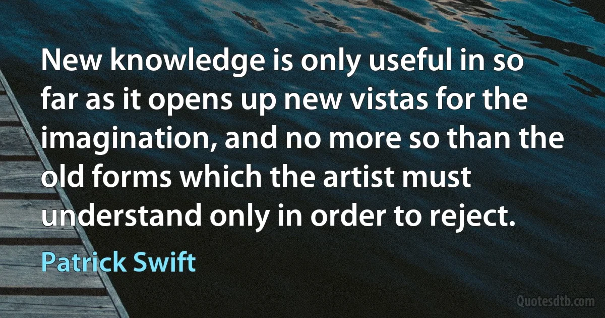 New knowledge is only useful in so far as it opens up new vistas for the imagination, and no more so than the old forms which the artist must understand only in order to reject. (Patrick Swift)