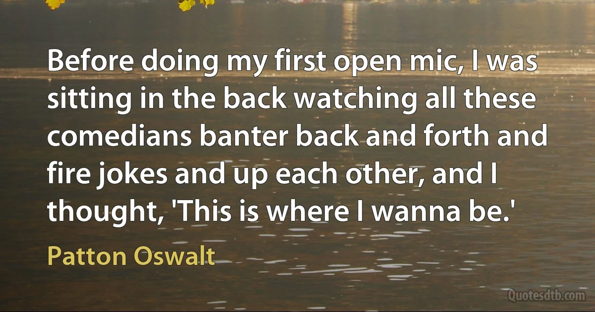 Before doing my first open mic, I was sitting in the back watching all these comedians banter back and forth and fire jokes and up each other, and I thought, 'This is where I wanna be.' (Patton Oswalt)