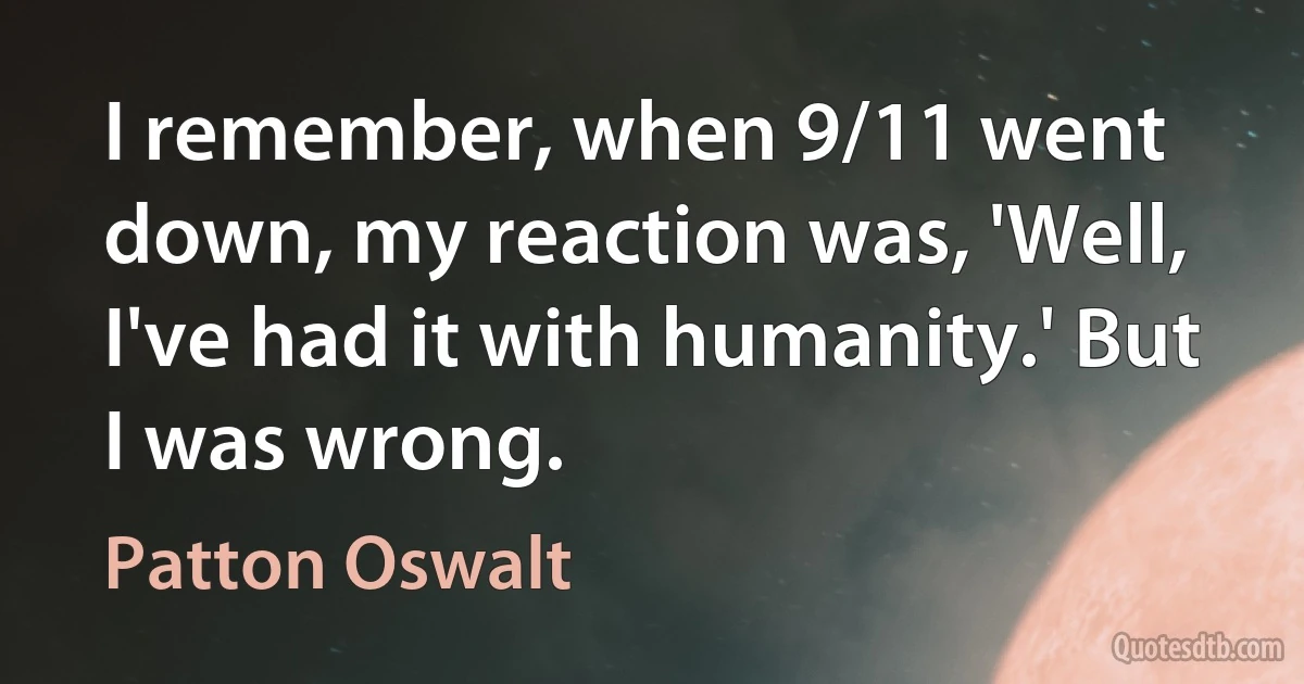 I remember, when 9/11 went down, my reaction was, 'Well, I've had it with humanity.' But I was wrong. (Patton Oswalt)