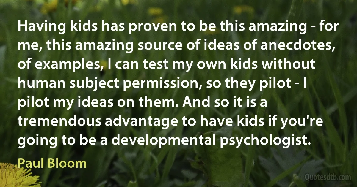 Having kids has proven to be this amazing - for me, this amazing source of ideas of anecdotes, of examples, I can test my own kids without human subject permission, so they pilot - I pilot my ideas on them. And so it is a tremendous advantage to have kids if you're going to be a developmental psychologist. (Paul Bloom)