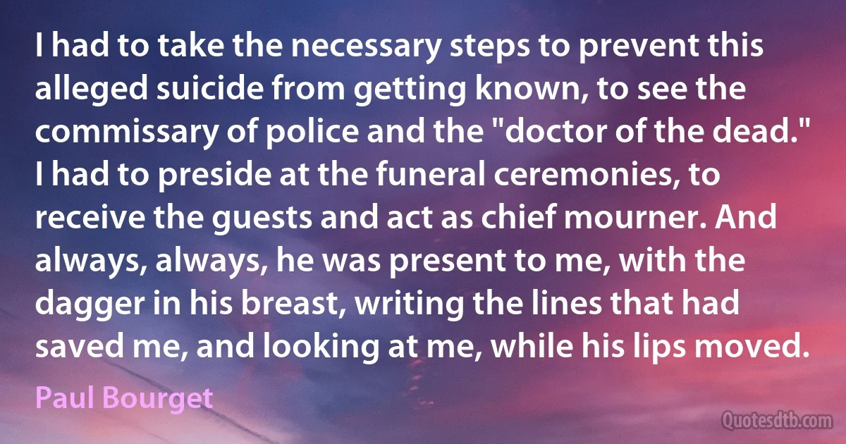 I had to take the necessary steps to prevent this alleged suicide from getting known, to see the commissary of police and the "doctor of the dead." I had to preside at the funeral ceremonies, to receive the guests and act as chief mourner. And always, always, he was present to me, with the dagger in his breast, writing the lines that had saved me, and looking at me, while his lips moved. (Paul Bourget)