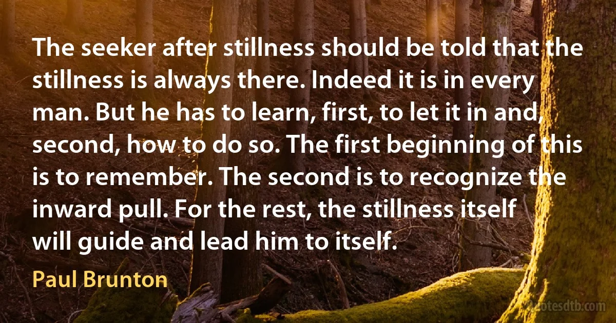 The seeker after stillness should be told that the stillness is always there. Indeed it is in every man. But he has to learn, first, to let it in and, second, how to do so. The first beginning of this is to remember. The second is to recognize the inward pull. For the rest, the stillness itself will guide and lead him to itself. (Paul Brunton)