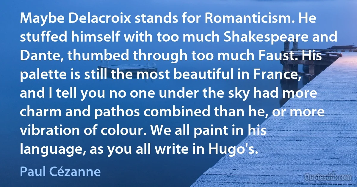 Maybe Delacroix stands for Romanticism. He stuffed himself with too much Shakespeare and Dante, thumbed through too much Faust. His palette is still the most beautiful in France, and I tell you no one under the sky had more charm and pathos combined than he, or more vibration of colour. We all paint in his language, as you all write in Hugo's. (Paul Cézanne)