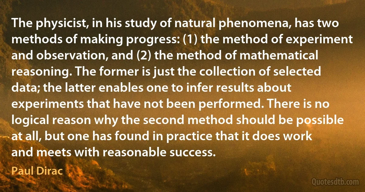 The physicist, in his study of natural phenomena, has two methods of making progress: (1) the method of experiment and observation, and (2) the method of mathematical reasoning. The former is just the collection of selected data; the latter enables one to infer results about experiments that have not been performed. There is no logical reason why the second method should be possible at all, but one has found in practice that it does work and meets with reasonable success. (Paul Dirac)