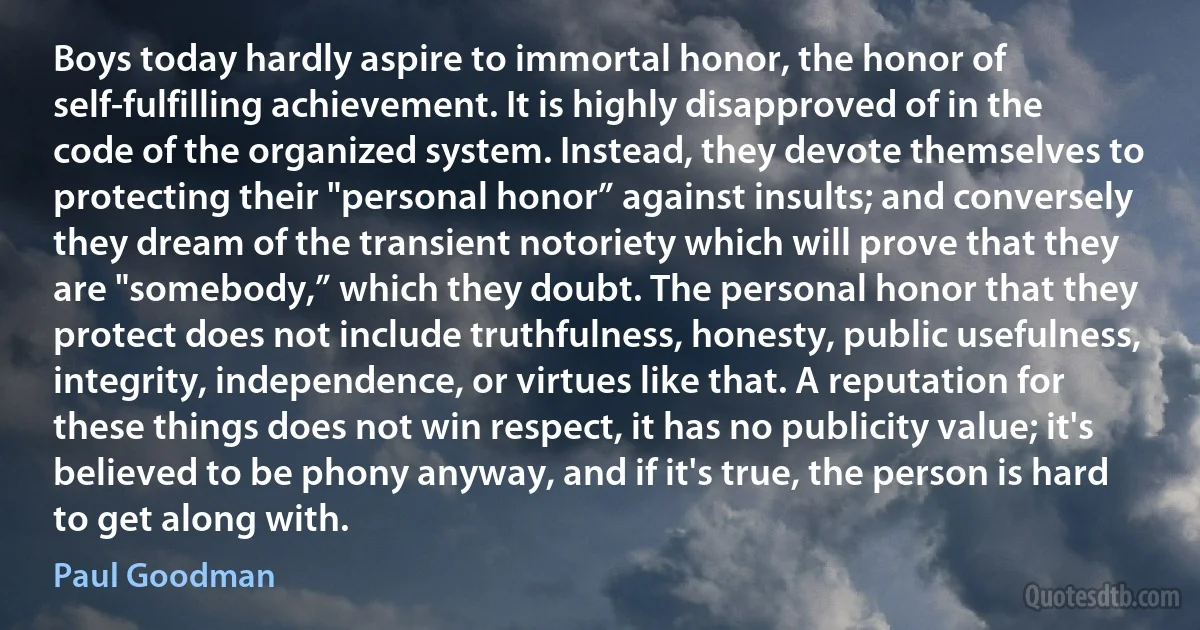 Boys today hardly aspire to immortal honor, the honor of self-fulfilling achievement. It is highly disapproved of in the code of the organized system. Instead, they devote themselves to protecting their "personal honor” against insults; and conversely they dream of the transient notoriety which will prove that they are "somebody,” which they doubt. The personal honor that they protect does not include truthfulness, honesty, public usefulness, integrity, independence, or virtues like that. A reputation for these things does not win respect, it has no publicity value; it's believed to be phony anyway, and if it's true, the person is hard to get along with. (Paul Goodman)