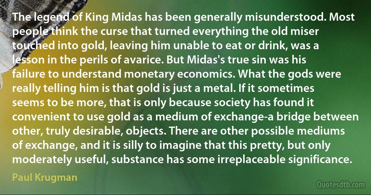 The legend of King Midas has been generally misunderstood. Most people think the curse that turned everything the old miser touched into gold, leaving him unable to eat or drink, was a lesson in the perils of avarice. But Midas's true sin was his failure to understand monetary economics. What the gods were really telling him is that gold is just a metal. If it sometimes seems to be more, that is only because society has found it convenient to use gold as a medium of exchange-a bridge between other, truly desirable, objects. There are other possible mediums of exchange, and it is silly to imagine that this pretty, but only moderately useful, substance has some irreplaceable significance. (Paul Krugman)