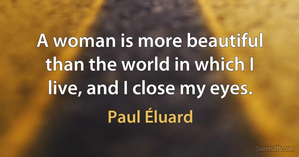 A woman is more beautiful than the world in which I live, and I close my eyes. (Paul Éluard)