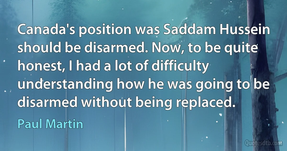 Canada's position was Saddam Hussein should be disarmed. Now, to be quite honest, I had a lot of difficulty understanding how he was going to be disarmed without being replaced. (Paul Martin)