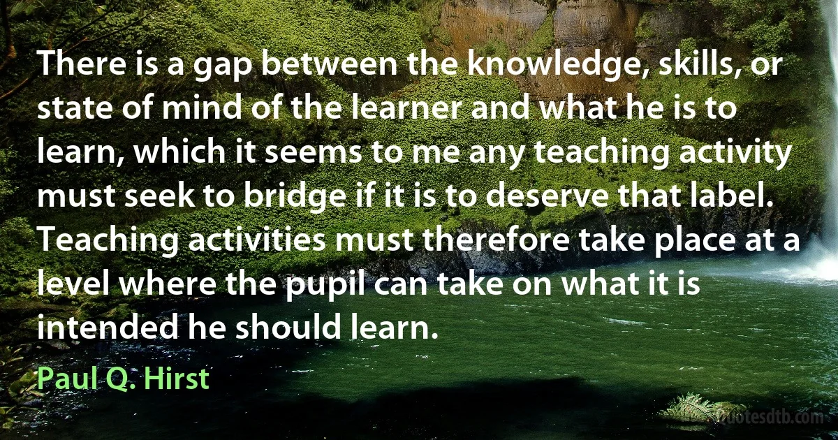 There is a gap between the knowledge, skills, or state of mind of the learner and what he is to learn, which it seems to me any teaching activity must seek to bridge if it is to deserve that label. Teaching activities must therefore take place at a level where the pupil can take on what it is intended he should learn. (Paul Q. Hirst)