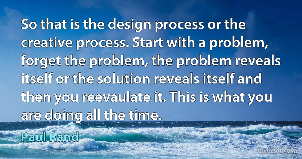 So that is the design process or the creative process. Start with a problem, forget the problem, the problem reveals itself or the solution reveals itself and then you reevaulate it. This is what you are doing all the time. (Paul Rand)