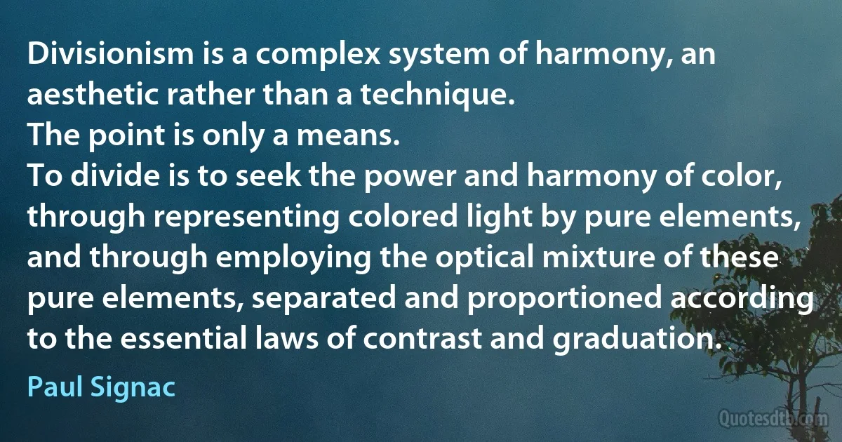 Divisionism is a complex system of harmony, an aesthetic rather than a technique.
The point is only a means.
To divide is to seek the power and harmony of color, through representing colored light by pure elements, and through employing the optical mixture of these pure elements, separated and proportioned according to the essential laws of contrast and graduation. (Paul Signac)