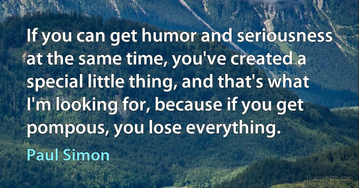 If you can get humor and seriousness at the same time, you've created a special little thing, and that's what I'm looking for, because if you get pompous, you lose everything. (Paul Simon)