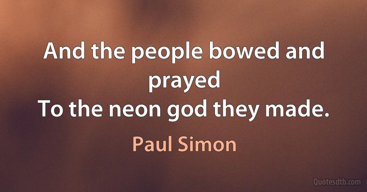 And the people bowed and prayed
To the neon god they made. (Paul Simon)