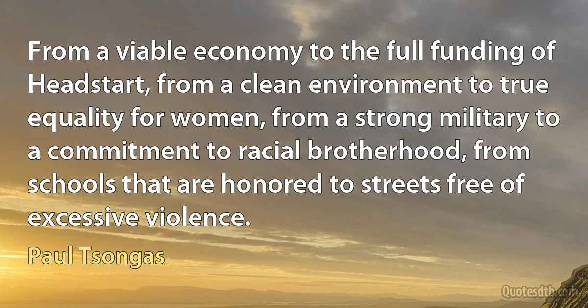 From a viable economy to the full funding of Headstart, from a clean environment to true equality for women, from a strong military to a commitment to racial brotherhood, from schools that are honored to streets free of excessive violence. (Paul Tsongas)