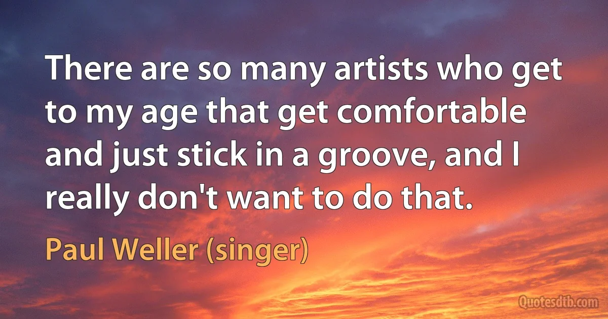 There are so many artists who get to my age that get comfortable and just stick in a groove, and I really don't want to do that. (Paul Weller (singer))