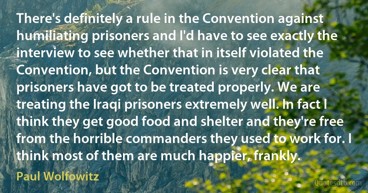 There's definitely a rule in the Convention against humiliating prisoners and I'd have to see exactly the interview to see whether that in itself violated the Convention, but the Convention is very clear that prisoners have got to be treated properly. We are treating the Iraqi prisoners extremely well. In fact I think they get good food and shelter and they're free from the horrible commanders they used to work for. I think most of them are much happier, frankly. (Paul Wolfowitz)