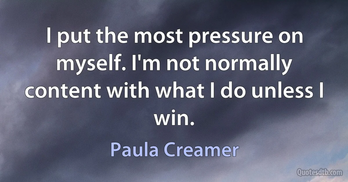 I put the most pressure on myself. I'm not normally content with what I do unless I win. (Paula Creamer)