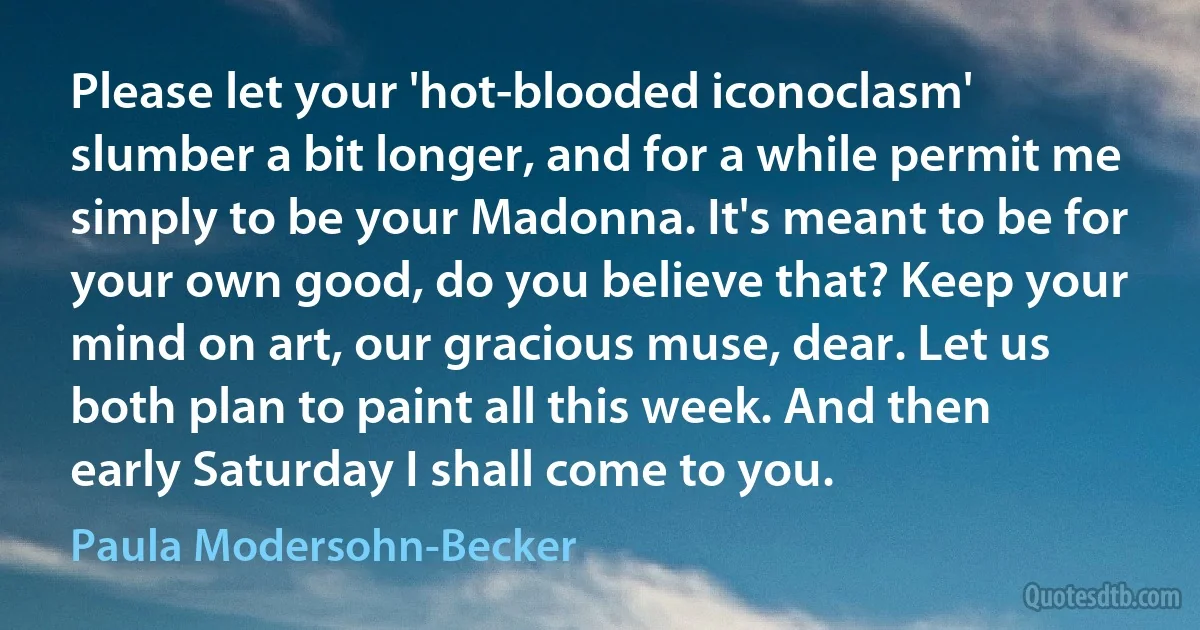 Please let your 'hot-blooded iconoclasm' slumber a bit longer, and for a while permit me simply to be your Madonna. It's meant to be for your own good, do you believe that? Keep your mind on art, our gracious muse, dear. Let us both plan to paint all this week. And then early Saturday I shall come to you. (Paula Modersohn-Becker)