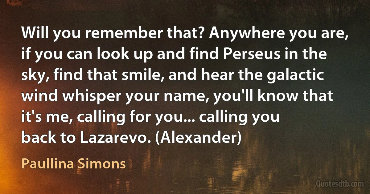 Will you remember that? Anywhere you are, if you can look up and find Perseus in the sky, find that smile, and hear the galactic wind whisper your name, you'll know that it's me, calling for you... calling you back to Lazarevo. (Alexander) (Paullina Simons)