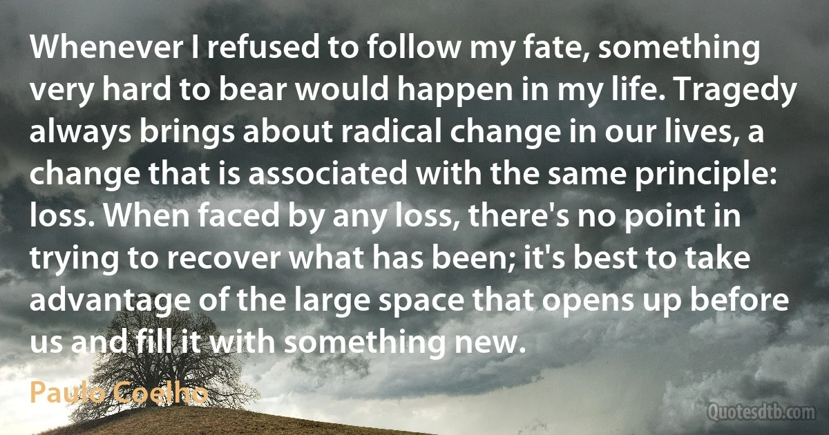 Whenever I refused to follow my fate, something very hard to bear would happen in my life. Tragedy always brings about radical change in our lives, a change that is associated with the same principle: loss. When faced by any loss, there's no point in trying to recover what has been; it's best to take advantage of the large space that opens up before us and fill it with something new. (Paulo Coelho)