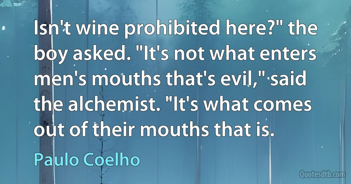 Isn't wine prohibited here?" the boy asked. "It's not what enters men's mouths that's evil," said the alchemist. "It's what comes out of their mouths that is. (Paulo Coelho)